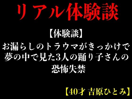 【体験談】お漏らしのトラウマがきっかけで夢の中で見た3人の踊り子さんの恐怖失禁【40才 吉原ひとみ】