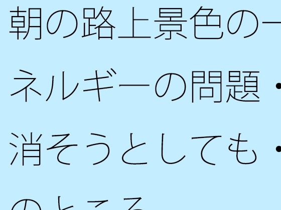 朝の路上景色の一幕とエネルギーの問題・・・・消そうとしても・・で今のところ
